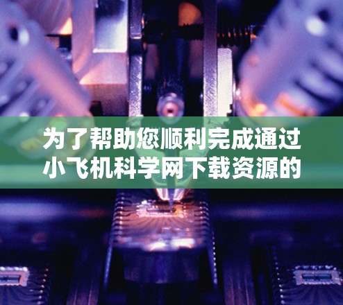 为了帮助您顺利完成通过小飞机科学网下载资源的过程，以下是一些步骤和注意事项