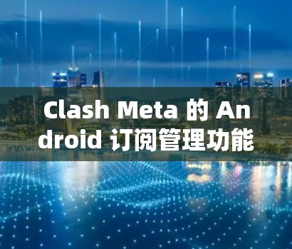 Clash Meta 的 Android 订阅管理功能提供了用户管理订阅的便利方式。以下是解决常见订阅问题的步骤