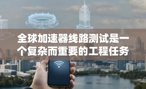 全球加速器线路测试是一个复杂而重要的工程任务，主要用于评估加速器系统的整体性能和协同工作能力。以下是对这一测试的详细分析和总结