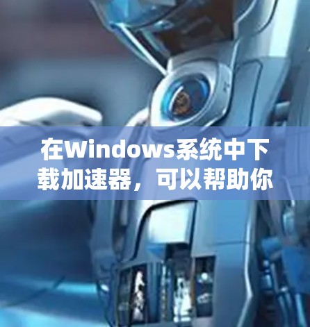 在Windows系统中下载加速器，可以帮助你更快地完成文件下载。以下是一些常用的加速器及其下载地址和使用方法