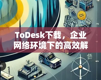 ToDesk下载，企业网络环境下的高效解决方案
