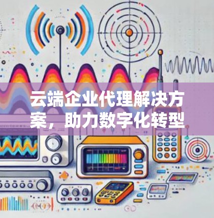 云端企业代理解决方案，助力数字化转型的无缝接力