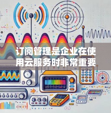 订阅管理是企业在使用云服务时非常重要的一部分，合理的订阅管理可以帮助优化资源使用，降低成本，提升运营效率。以下是一个订阅管理配置指南，涵盖从规划到执行的关键步骤和注意事项