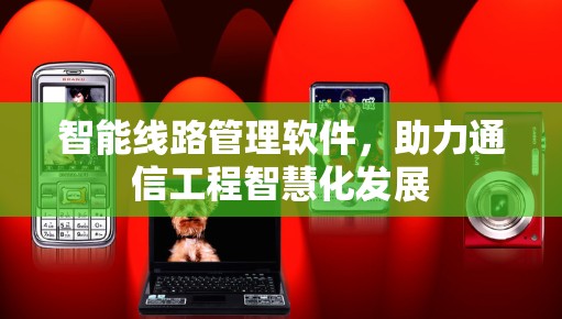 智能线路管理软件，助力通信工程智慧化发展