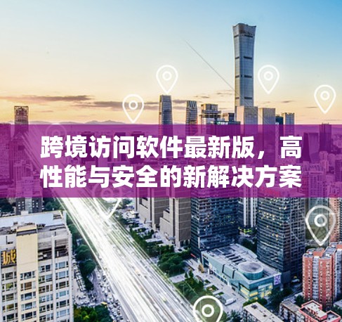 跨境访问软件最新版，高性能与安全的新解决方案