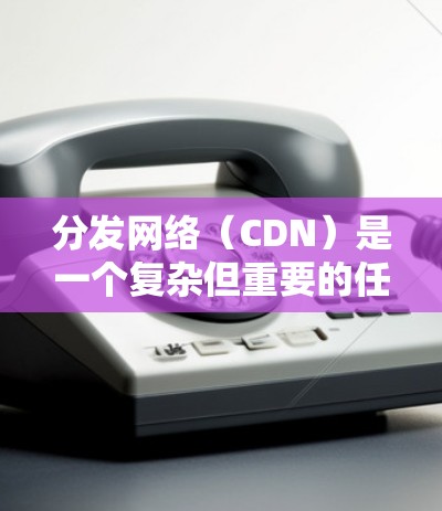 分发网络（CDN）是一个复杂但重要的任务，涵盖多个步骤和配置项。以下是详细的步骤指南