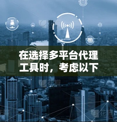 在选择多平台代理工具时，考虑以下因素和推荐