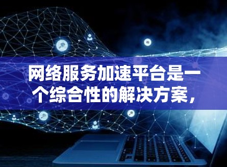 网络服务加速平台是一个综合性的解决方案，旨在通过多种技术手段提升网络服务的性能和稳定性，适用于高并发和分布式的应用场景。以下是对网络服务加速平台的详细分析和总结