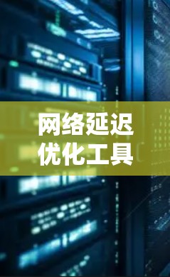 网络延迟优化工具合集，识别与解决方案