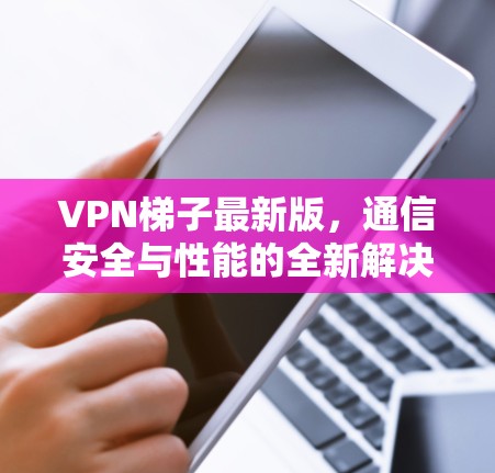 VPN梯子最新版，通信安全与性能的全新解决方案