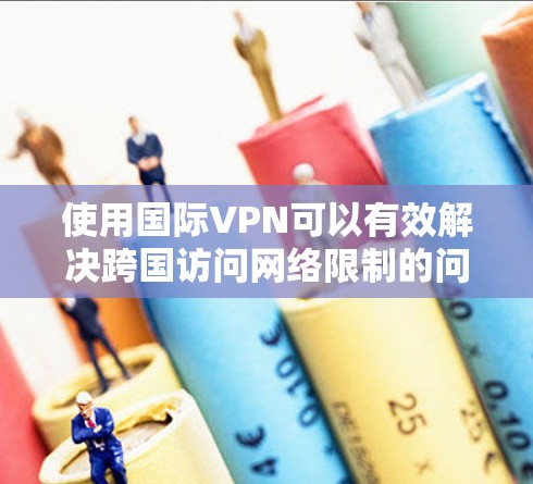 使用国际VPN可以有效解决跨国访问网络限制的问题，但需要注意以下关键步骤和注意事项