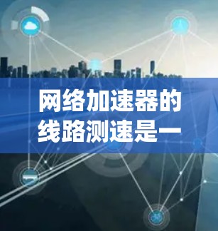 网络加速器的线路测速是一个系统性的过程，需要从选择工具、准备环境、执行测试到分析结果等多个方面进行。以下是分步骤的测试指南