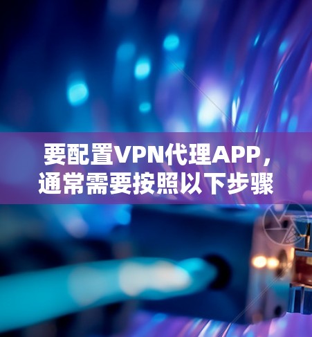 要配置VPN代理APP，通常需要按照以下步骤操作
