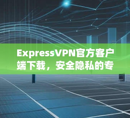 ExpressVPN官方客户端下载，安全隐私的专业选择