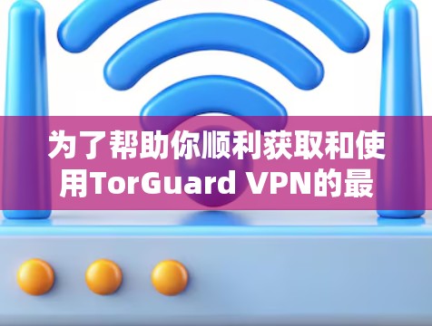 为了帮助你顺利获取和使用TorGuard VPN的最新版本，以下是一些关键信息和步骤建议