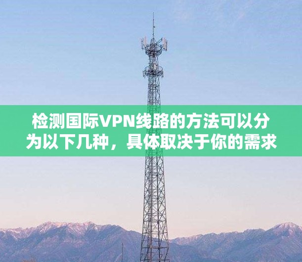检测国际VPN线路的方法可以分为以下几种，具体取决于你的需求和技术能力