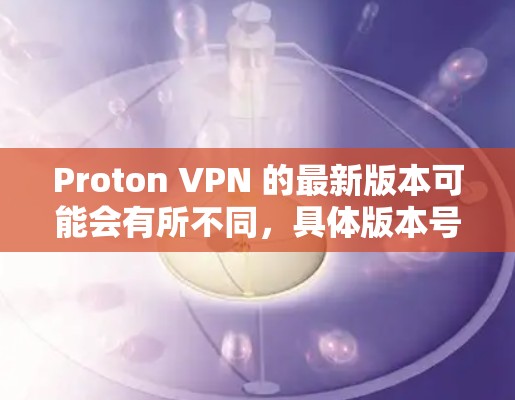Proton VPN 的最新版本可能会有所不同，具体版本号可能会随时间推移而更新。为了获取最新的版本信息，请按照以下步骤操作