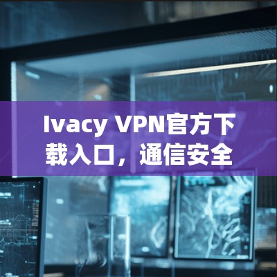 Ivacy VPN官方下载入口，通信安全的专业解决方案