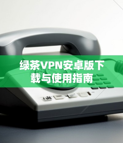 绿茶VPN安卓版下载与使用指南